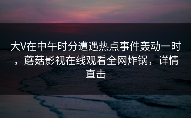大V在中午时分遭遇热点事件轰动一时,蘑菇影视在线观看全网炸锅,详情直击 大V在中午时分遭遇热点事件轰动一时,蘑菇影视在线观看全网炸锅,详情直击