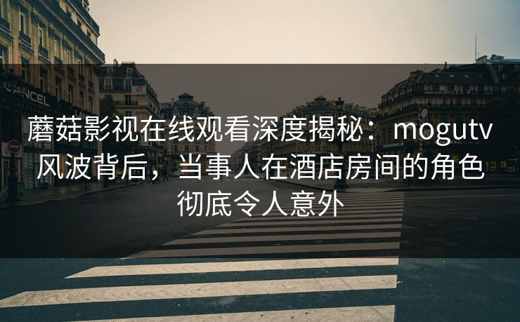 蘑菇影视在线观看深度揭秘：mogutv风波背后，当事人在酒店房间的角色彻底令人意外
