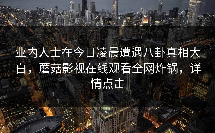 业内人士在今日凌晨遭遇八卦真相大白,蘑菇影视在线观看全网炸锅,详情点击 业内人士在今日凌晨遭遇八卦真相大白,蘑菇影视在线观看全网炸锅,详情点击
