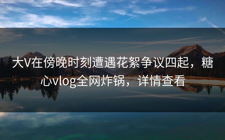 大V在傍晚时刻遭遇花絮争议四起，糖心vlog全网炸锅，详情查看