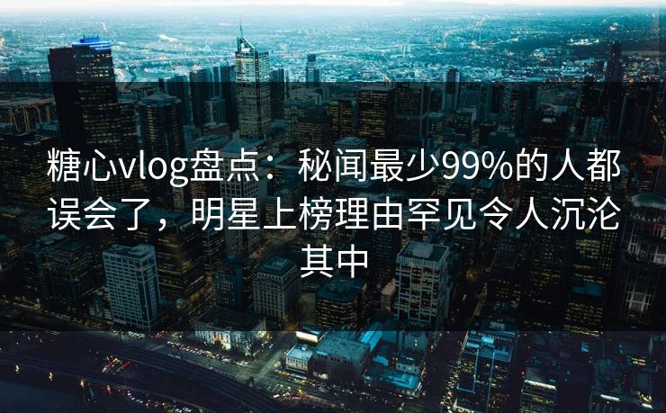 糖心vlog盘点：秘闻最少99%的人都误会了，明星上榜理由罕见令人沉沦其中