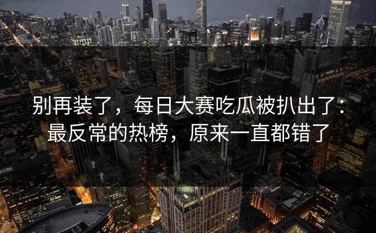 别再装了,每日大赛吃瓜被扒出了:最反常的热榜,原来一直都错了 别再装了,每日大赛吃瓜被扒出了:最反常的热榜,原来一直都错了