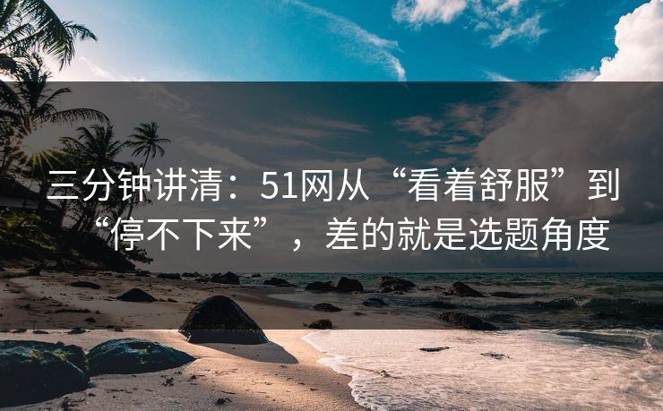 三分钟讲清:51网从“看着舒服”到“停不下来”,差的就是选题角度 三分钟讲清:51网从“看着舒服”到“停不下来”,差的就是选题角度