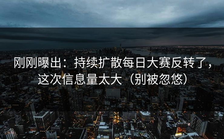 刚刚曝出：持续扩散每日大赛反转了，这次信息量太大（别被忽悠）