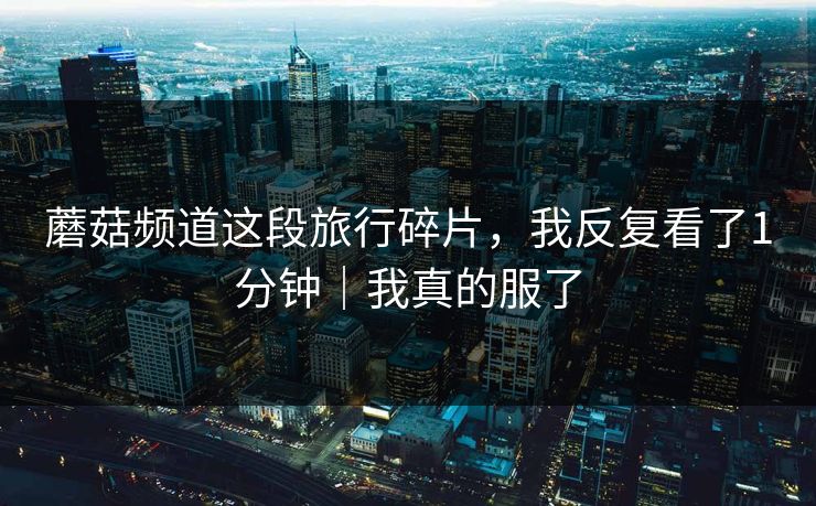 蘑菇频道这段旅行碎片，我反复看了1分钟｜我真的服了