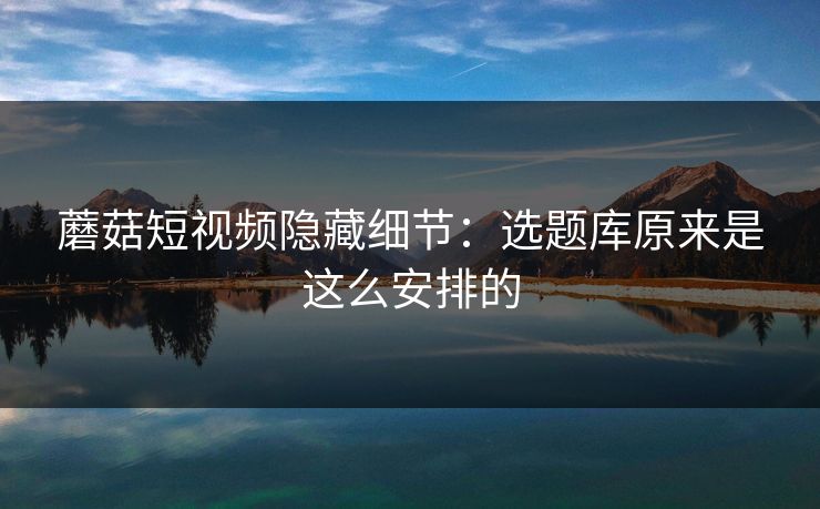蘑菇短视频隐藏细节：选题库原来是这么安排的