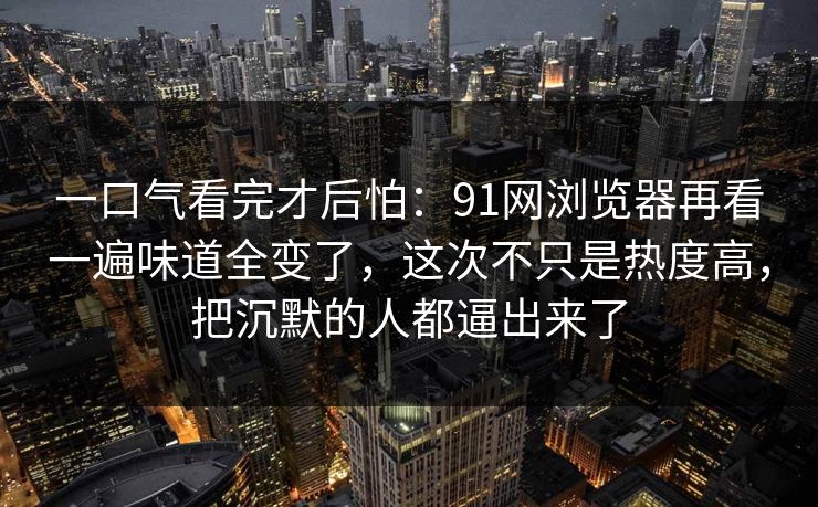 一口气看完才后怕:91网浏览器再看一遍味道全变了,这次不只是热度高,把沉默的人都逼出来了 一口气看完才后怕:91网浏览器再看一遍味道全变了,这次不只是热度高,把沉默的人都逼出来了